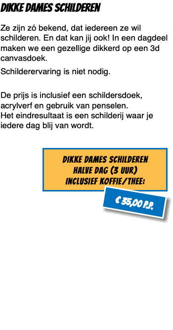 Dikke dames Schilderen Ze zijn zó bekend, dat iedereen ze wil schilderen. En dat kan jij ook! In een dagdeel maken we een gezellige dikkerd op een 3d canvasdoek. Schilderervaring is niet nodig.  De prijs is inclusief een schildersdoek, acrylverf en gebruik van penselen.  Het eindresultaat is een schilderij waar je iedere dag blij van wordt. ﷯ 